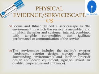 
 Booms and Bitner defined a servicescape as "the
environment in which the service is assembled and
in which the seller and customer interact, combined
with tangible commodities that facilitate
performance or communication of the service“
 The servicescape includes the facility's exterior
(landscape, exterior design, signage, parking,
surrounding environment) and interior (interior
design and decor, equipment, signage, layout, air
quality, temperature and ambiance).
PHYSICAL
EVIDENCE/SERVICESCAPE
 