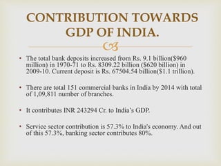 
• The total bank deposits increased from Rs. 9.1 billion($960
million) in 1970-71 to Rs. 8309.22 billion ($620 billion) in
2009-10. Current deposit is Rs. 67504.54 billion($1.1 trillion).
• There are total 151 commercial banks in India by 2014 with total
of 1,09,811 number of branches.
• It contributes INR 243294 Cr. to India’s GDP.
• Service sector contribution is 57.3% to India's economy. And out
of this 57.3%, banking sector contributes 80%.
CONTRIBUTION TOWARDS
GDP OF INDIA.
 