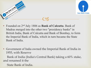 
• Founded on 2nd July 1806 as Bank of Calcutta. Bank of
Madras merged into the other two "presidency banks" in
British India, Bank of Calcutta and Bank of Bombay, to form
the Imperial Bank of India, which in turn became the State
Bank of India.
• Government of India owned the Imperial Bank of India in
1955, with Reserve
Bank of India (India's Central Bank) taking a 60% stake,
and renamed it the
State Bank of India.
 