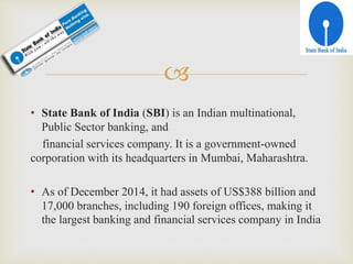 
• State Bank of India (SBI) is an Indian multinational,
Public Sector banking, and
financial services company. It is a government-owned
corporation with its headquarters in Mumbai, Maharashtra.
• As of December 2014, it had assets of US$388 billion and
17,000 branches, including 190 foreign offices, making it
the largest banking and financial services company in India
 