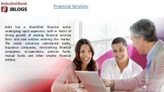 Financial Services
India has a diversified financial sector
undergoing rapid expansion, both in terms of
strong growth of existing financial services
firms and new entities entering the market.
The sector comprises commercial banks,
insurance companies, non-banking financial
companies, co-operatives, pension funds,
mutual funds and other smaller financial
entities.
 