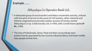 Abhyudaya Co-Operative Bank Ltd…
• A dedicated group of social workers and labour movement activists, imbued
with the spirit of service to the cause of mill workers, other industrial and
hitherto neglected economically weaker sections of society started
Abhyudaya Co-op. Credit Society Ltd. in 1964, with a small share capital of
Rs. 5,000.
• The area of Kalachowki, Sewri, Parel and their surroundings were
predominantly populated by low income industrial labour and lower middle
class people at that time.
Example…….
 