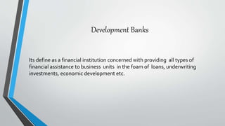 Development Banks
Its define as a financial institution concerned with providing all types of
financial assistance to business units in the foam of loans, underwriting
investments, economic development etc.
 