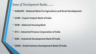 Some of Development Banks……
• NABARD - National Bank For Agriculture and Rural Development
• EXIM – Export-Import Bank of India
• NHB – National Housing Bank
• IFCI – Industrial Finance Corporation of India
• IDBI – Industrial Development Bank Of India
• SIDBI – Small Industry Development Bank Of India
 