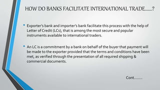 HOW DO BANKS FACILITATE INTERNATIONAL TRADE…….?
• Exporter’s bank and importer’s bank facilitate this process with the help of
Letter of Credit (LCs), that is among the most secure and popular
instruments available to international traders.
• An LC is a commitment by a bank on behalf of the buyer that payment will
be made to the exporter provided that the terms and conditions have been
met, as verified through the presentation of all required shipping &
commercial documents.
Cont.…….
 