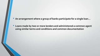 • An arrangement where a group of banks participate for a single loan…
• Loans made by two or more lenders and administered a common agent
using similar terms and conditions and common documentation
 