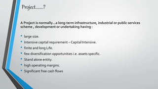 Project.......?
A Project is normally…a long-term infrastructure, industrial or public services
scheme , development or undertaking having :
• large size.
• Intensive capital requirement – Capital Intensive.
• finite and long Life.
• few diversification opportunities i.e. assets specific.
• Stand alone entity.
• high operating margins.
• Significant free cash flows
 