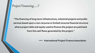 Project Financing…….?
“The financing of long-term infrastructure, industrial projects and public
services based upon a non-recourse or limited recourse financial structure
where project debt and equity used to finance the project are paid back
from the cash flows generated by the project.”
International Project Finance Association
 