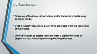 Key characteristics……
• Financing of long term infrastructure and/or industrial projects using
debt and equity.
• Debt is typically repaid using cash flows generated from the operations
of the project.
• Limited recourse to project sponsors. Debt is typically secured by
project’s assets, including revenue producing contracts.
 
