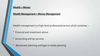 Wealth = Money
Wealth Management = Money Management
Wealth management is a high-level professional service which combines :-
• Financial and investment advice
• Accounting and tax services
• Retirement planning and legal or estate planning
 
