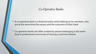 Co-Operative Banks
• A co-operative bank is a financial entity which belongs to its members, who
are at the same time the owners and the customers of their bank.
• Co-operative banks are often created by persons belonging to the same
local or professional community of sharing a common interest.
 