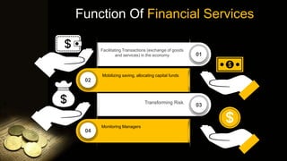 Function Of Financial Services
03
01
04
02
Facilitating Transactions (exchange of goods
and services) in the economy
Mobilizing saving, allocating capital funds
Transforming Risk.
Monitoring Managers
 