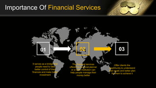 Importance Of Financial Services
01 02
It serves as a bridge that
people need to take
better control of their
finances and make better
investment
The financial services
offered by financial planner
or a bank institution can
help people manage their
money better
03
Offer clients the
opportunity to understand
their goals and better plan
for them to achieve it
 