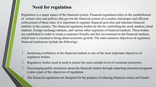 Need for regulation
Regulation is a major aspect of the financial system. Financial regulation refers to the establishment
of certain rules and policies that govern the financial system of a country and proper and efficient
enforcement of these rules. It is important to regulate financial activities and maintain financial
stability in the country. The financial regulatory bodies do this by controlling the stock markets, bond
markets, foreign exchange markets, and various other segments of financial markets. These bodies
are established in order to create a customer friendly and fair environment in the financial markets,
which turn is essential to bring about economic growth. The main statutory objectives of regulatory
financial institutions include the following-:
1. Sustaining confidence in the financial markets is one of the most important objectives of
regulatory bodies.
2. Regulatory bodies need to need to ensure the most suitable level of consumer protection.
3. Encouraging public awareness about the financial market through imparting education programs
is also a part of the objectives of regulation.
4. The financial regulations are designed for the purpose of reducing financial crimes and frauds.
 