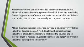 •Financial services can also be called 'financial intermediation'.
Financial intermediation is a process by which funds are mobilizing
from a large number of savers and make them available to all those
who are in need of it and particularly to, corporate customers.
•Thus, financial services sector is a key are a and it is very vital for
industrial developments. A well developed financial services
industry is absolutely necessary to mobilize the savings and to
allocate them to various investable channels and hereby to promote
industrial development in a country.
 
