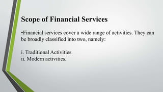Scope of Financial Services
•Financial services cover a wide range of activities. They can
be broadly classified into two, namely:
i. Traditional Activities
ii. Modern activities.
 