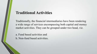 Traditional Activities
Traditionally, the financial intermediaries have been rendering
a wide range of services encompassing both capital and money
market activities. They can be grouped under two head, viz.
a. Fund based activities and
b. Non-fund based activities.
 