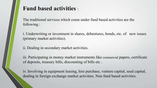 Fund based activities :
The traditional services which come under fund based activities are the
following :
i. Underwriting or investment in shares, debentures, bonds, etc. of new issues
(primary market activities).
ii. Dealing in secondary market activities.
iii. Participating in money market instruments like commercial papers, certificate
of deposits, treasury bills, discounting of bills etc .
iv. Involving in equipment leasing, hire purchase, venture capital, seed capital,
dealing in foreign exchange market activities. Non fund based activities.
 