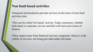 Non fund based activities
•Financial intermediaries provide services on the basis of non-fund
activities also.
•This can be called 'fee based‘ activity. Today customers, whether
individual or corporate, are not satisfied with mere provisions of
finance.
•They expect more from financial services companies. Hence a wide
variety of services, are being provided under this head.
 