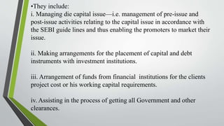 •They include:
i. Managing die capital issue—i.e. management of pre-issue and
post-issue activities relating to the capital issue in accordance with
the SEBI guide lines and thus enabling the promoters to market their
issue.
ii. Making arrangements for the placement of capital and debt
instruments with investment institutions.
iii. Arrangement of funds from financial institutions for the clients
project cost or his working capital requirements.
iv. Assisting in the process of getting all Government and other
clearances.
 