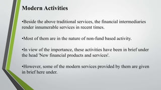 Modern Activities
•Beside the above traditional services, the financial intermediaries
render innumerable services in recent times.
•Most of them are in the nature of non-fund based activity.
•In view of the importance, these activities have been in brief under
the head 'New financial products and services'.
•However, some of the modern services provided by them are given
in brief here under.
 