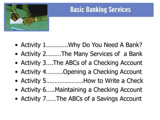 • Activity 1………….Why Do You Need A Bank?
• Activity 2………The Many Services of a Bank
• Activity 3….The ABCs of a Checking Account
• Activity 4……….Opening a Checking Account
• Activity 5………………….How to Write a Check
• Activity 6…..Maintaining a Checking Account
• Activity 7……The ABCs of a Savings Account
 