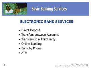 ELECTRONIC BANK SERVICES
• Direct Deposit
• Transfers between Accounts
• Transfers to a Third Party
• Online Banking
• Bank by Phone
• ATM
Slide 5 – Electronic Bank Services
Lesson Reference: Basic Banking Services, Activity 2 – Handout 3
10
 