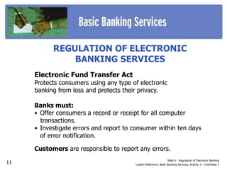 REGULATION OF ELECTRONIC
BANKING SERVICES
Electronic Fund Transfer Act
Protects consumers using any type of electronic
banking from loss and protects their privacy.
Banks must:
• Offer consumers a record or receipt for all computer
transactions.
• Investigate errors and report to consumer within ten days
of error notification.
Customers are responsible to report any errors.
Slide 6 - Regulation of Electronic Banking
Lesson Reference: Basic Banking Services, Activity 2 – Overhead 5
11
 
