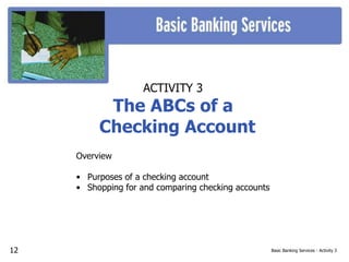 Basic Banking Services - Activity 3
ACTIVITY 3
The ABCs of a
Checking Account
Overview
• Purposes of a checking account
• Shopping for and comparing checking accounts
12
 