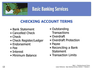 Slide 1 - Checking Account Terms
Lesson Reference: Basic Banking Services, Activity 3 – Handout 1
CHECKING ACCOUNT TERMS
• Bank Statement
• Cancelled Check
• Check
• Check Register/Ledger
• Endorsement
• Fee
• Interest
• Minimum Balance
• Outstanding
Transactions
• Overdraft
• Overdraft Protection
• Payee
• Reconciling a Bank
Statement
• Transaction Limits
13
 