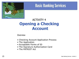 Basic Banking Services - Activity 4
ACTIVITY 4
Opening a Checking
Account
Overview
• Checking Account Application Process
• The Application
• Acceptable Forms of ID
• The Signature Authorization Card
• The PATRIOT Act
15
 