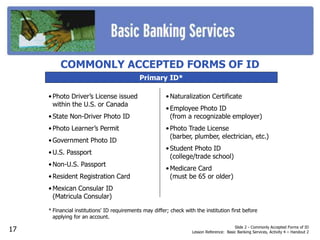 Slide 2 - Commonly Accepted Forms of ID
Lesson Reference: Basic Banking Services, Activity 4 – Handout 2
Primary ID*
• Photo Driver’s License issued
within the U.S. or Canada
• State Non-Driver Photo ID
• Photo Learner’s Permit
• Government Photo ID
• U.S. Passport
• Non-U.S. Passport
• Resident Registration Card
• Mexican Consular ID
(Matricula Consular)
* Financial institutions' ID requirements may differ; check with the institution first before
applying for an account.
COMMONLY ACCEPTED FORMS OF ID
• Naturalization Certificate
• Employee Photo ID
(from a recognizable employer)
• Photo Trade License
(barber, plumber, electrician, etc.)
• Student Photo ID
(college/trade school)
• Medicare Card
(must be 65 or older)
17
 