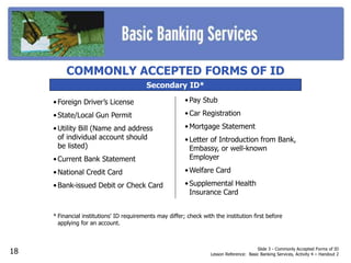 Slide 3 - Commonly Accepted Forms of ID
Lesson Reference: Basic Banking Services, Activity 4 – Handout 2
Secondary ID*
• Pay Stub
• Car Registration
• Mortgage Statement
• Letter of Introduction from Bank,
Embassy, or well-known
Employer
• Welfare Card
• Supplemental Health
Insurance Card
* Financial institutions' ID requirements may differ; check with the institution first before
applying for an account.
COMMONLY ACCEPTED FORMS OF ID
• Foreign Driver’s License
• State/Local Gun Permit
• Utility Bill (Name and address
of individual account should
be listed)
• Current Bank Statement
• National Credit Card
• Bank-issued Debit or Check Card
18
 