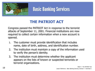 THE PATRIOT ACT
Congress passed the PATRIOT Act in response to the terrorist
attacks of September 11, 2001. Financial institutions are now
required to collect certain information when a new account is
opened.
Slide 4 – The PATRIOT Act
Lesson Reference: Basic Banking Services, Activity 4 – Overhead 1
1. The customer must provide identification that includes
name, date of birth, address, and identification number.
2. The institution must maintain a copy of the information used
to verify the person’s identity.
3. The institution must determine whether the applicant
appears on the lists of known or suspected terrorists or
terrorist organizations.
19
 
