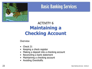 Basic Banking Services - Activity 6
ACTIVITY 6
Maintaining a
Checking Account
Overview
• Check 21
• Keeping a check register
• Making a deposit into a checking account
• Reconciling a bank statement
• Maintaining a checking account
• Avoiding Overdrafts
23
 