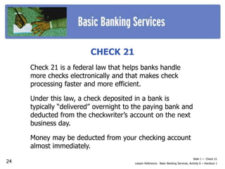 Slide 1 – Check 21
Lesson Reference: Basic Banking Services, Activity 6 – Handout 1
CHECK 21
Check 21 is a federal law that helps banks handle
more checks electronically and that makes check
processing faster and more efficient.
Under this law, a check deposited in a bank is
typically “delivered” overnight to the paying bank and
deducted from the checkwriter’s account on the next
business day.
Money may be deducted from your checking account
almost immediately.
24
 
