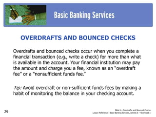 OVERDRAFTS AND BOUNCED CHECKS
Overdrafts and bounced checks occur when you complete a
financial transaction (e.g., write a check) for more than what
is available in the account. Your financial institution may pay
the amount and charge you a fee, known as an “overdraft
fee” or a “nonsufficient funds fee.”
Tip: Avoid overdraft or non-sufficient funds fees by making a
habit of monitoring the balance in your checking account.
Slide 6 – Overdrafts and Bounced Checks
Lesson Reference: Basic Banking Services, Activity 6 – Overhead 129
 