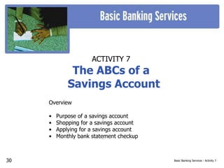 Basic Banking Services - Activity 7
ACTIVITY 7
The ABCs of a
Savings Account
Overview
• Purpose of a savings account
• Shopping for a savings account
• Applying for a savings account
• Monthly bank statement checkup
30
 