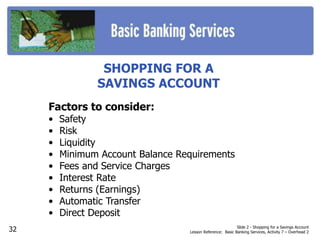 SHOPPING FOR A
SAVINGS ACCOUNT
Factors to consider:
• Safety
• Risk
• Liquidity
• Minimum Account Balance Requirements
• Fees and Service Charges
• Interest Rate
• Returns (Earnings)
• Automatic Transfer
• Direct Deposit
Slide 2 - Shopping for a Savings Account
Lesson Reference: Basic Banking Services, Activity 7 – Overhead 232
 