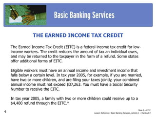 THE EARNED INCOME TAX CREDIT
The Earned Income Tax Credit (EITC) is a federal income tax credit for low-
income workers. The credit reduces the amount of tax an individual owes,
and may be returned to the taxpayer in the form of a refund. Some states
offer additional forms of EITC.
Eligible workers must have an annual income and investment income that
falls below a certain level. In tax year 2005, for example, if you are married,
have two or more children, and are filing your taxes jointly, your combined
annual income must not exceed $37,263. You must have a Social Security
Number to receive the EITC.
In tax year 2005, a family with two or more children could receive up to a
$4,400 refund through the EITC.*
Slide 2 – EITC
Lesson Reference: Basic Banking Services, Activity 1 – Handout 24
 