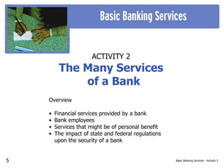 Basic Banking Services - Activity 2
ACTIVITY 2
The Many Services
of a Bank
Overview
• Financial services provided by a bank
• Bank employees
• Services that might be of personal benefit
• The impact of state and federal regulations
upon the security of a bank
5
 