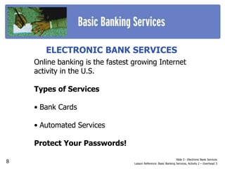 ELECTRONIC BANK SERVICES
Online banking is the fastest growing Internet
activity in the U.S.
Types of Services
• Bank Cards
• Automated Services
Protect Your Passwords!
Slide 3 - Electronic Bank Services
Lesson Reference: Basic Banking Services, Activity 2 – Overhead 3
8
 