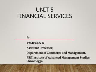 UNIT 5
FINANCIAL SERVICES
By
PRAVEEN B
Assistant Professor,
Department of Commerce and Management,
PES Institute of Advanced Management Studies,
Shivamogga
 