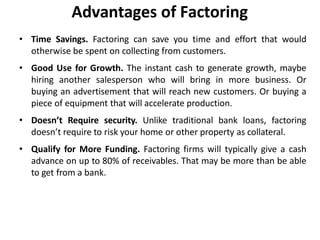 Advantages of Factoring
• Time Savings. Factoring can save you time and effort that would
otherwise be spent on collecting from customers.
• Good Use for Growth. The instant cash to generate growth, maybe
hiring another salesperson who will bring in more business. Or
buying an advertisement that will reach new customers. Or buying a
piece of equipment that will accelerate production.
• Doesn’t Require security. Unlike traditional bank loans, factoring
doesn’t require to risk your home or other property as collateral.
• Qualify for More Funding. Factoring firms will typically give a cash
advance on up to 80% of receivables. That may be more than be able
to get from a bank.
 