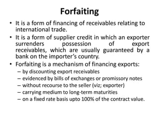 Forfaiting
• It is a form of financing of receivables relating to
international trade.
• It is a form of supplier credit in which an exporter
surrenders possession of export
receivables, which are usually guaranteed by a
bank on the importer’s country.
• Forfaiting is a mechanism of financing exports:
– by discounting export receivables
– evidenced by bills of exchanges or promissory notes
– without recourse to the seller (viz; exporter)
– carrying medium to long-term maturities
– on a fixed rate basis upto 100% of the contract value.
 