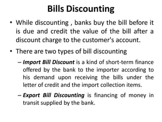 Bills Discounting
• While discounting , banks buy the bill before it
is due and credit the value of the bill after a
discount charge to the customer's account.
• There are two types of bill discounting
– Import Bill Discount is a kind of short-term finance
offered by the bank to the importer according to
his demand upon receiving the bills under the
letter of credit and the import collection items.
– Export Bill Discounting is financing of money in
transit supplied by the bank.
 