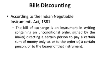 • According to the Indian Negotiable
Instruments Act, 1881
– The bill of exchange is an instrument in writing
containing an unconditional order, signed by the
maker, directing a certain person to pay a certain
sum of money only to, or to the order of, a certain
person, or to the bearer of that instrument.
Bills Discounting
 