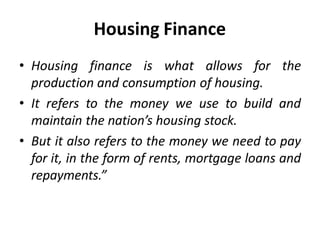 • Housing finance is what allows for the
production and consumption of housing.
• It refers to the money we use to build and
maintain the nation’s housing stock.
• But it also refers to the money we need to pay
for it, in the form of rents, mortgage loans and
repayments.”
Housing Finance
 