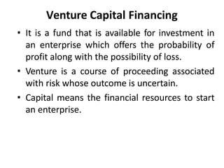 Venture Capital Financing
• It is a fund that is available for investment in
an enterprise which offers the probability of
profit along with the possibility of loss.
• Venture is a course of proceeding associated
with risk whose outcome is uncertain.
• Capital means the financial resources to start
an enterprise.
 