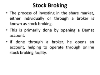 Stock Broking
• The process of investing in the share market,
either individually or through a broker is
known as stock broking.
• This is primarily done by opening a Demat
account.
• If done through a broker, he opens an
account, helping to operate through online
stock broking facility.
 